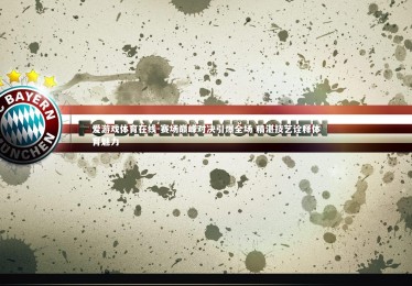 爱游戏体育在线-赛场巅峰对决引爆全场 精湛技艺诠释体育魅力