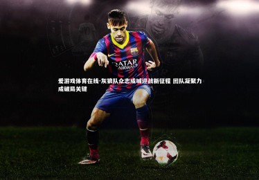 爱游戏体育在线-灰狼队众志成城迎战新征程 团队凝聚力成破局关键