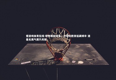 爱游戏体育在线-塔帅赛后坦言，三球完胜背后藏艰辛 道曼无畏气质乃天赋