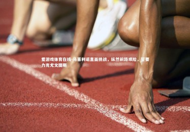 爱游戏体育在线-马塞利诺直面挑战，纵然前路艰险，誓要力克尤文图斯