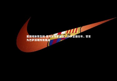 爱游戏体育在线-亚马尔父亲坦言，39岁正值壮年，誓言为巴萨清理所有废品