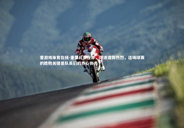 爱游戏体育在线-重要比赛在即，球迷造势热烈，这场球赛的胜败关键是队员们的齐心协力