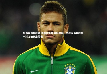 爱游戏体育在线-洪都拉斯世界杯梦碎，教练泪洒发布会，一球之差断送前程