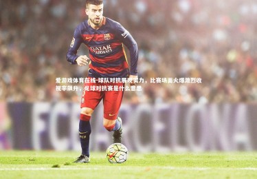 爱游戏体育在线-球队对抗展现实力，比赛场面火爆激烈收视率飙升，足球对抗赛是什么意思