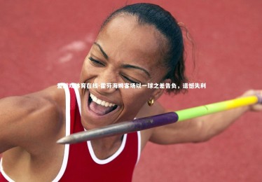 爱游戏体育在线-霍芬海姆客场以一球之差告负，遗憾失利